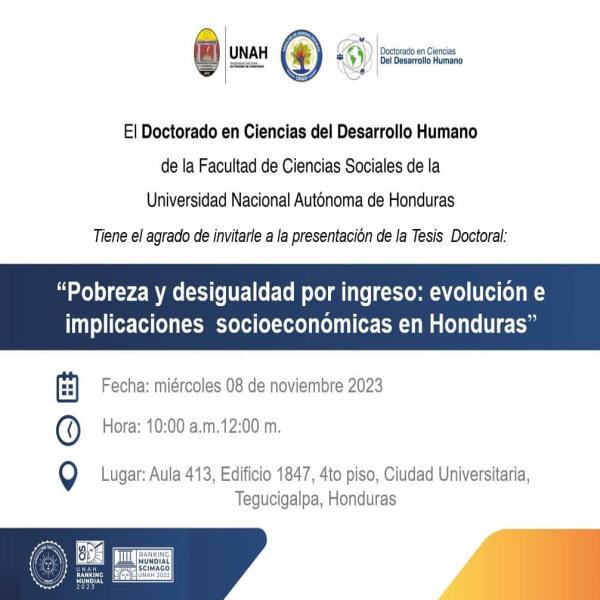 El Doctorado en Ciencias del Desarrollo Humano de la Facultad de Ciencias Sociales le invita a la participación de la Tesis Doctoral "Pobreza y desigualdad por ingreso: evolución e implicaciones socioeconómicas en Honduras". Fecha: 08 de noviembre 2023. Lugar: aula 413, edificio 1847, 4to nivel. CU Hora: 10:00 a.m. a 12:00 p.m.